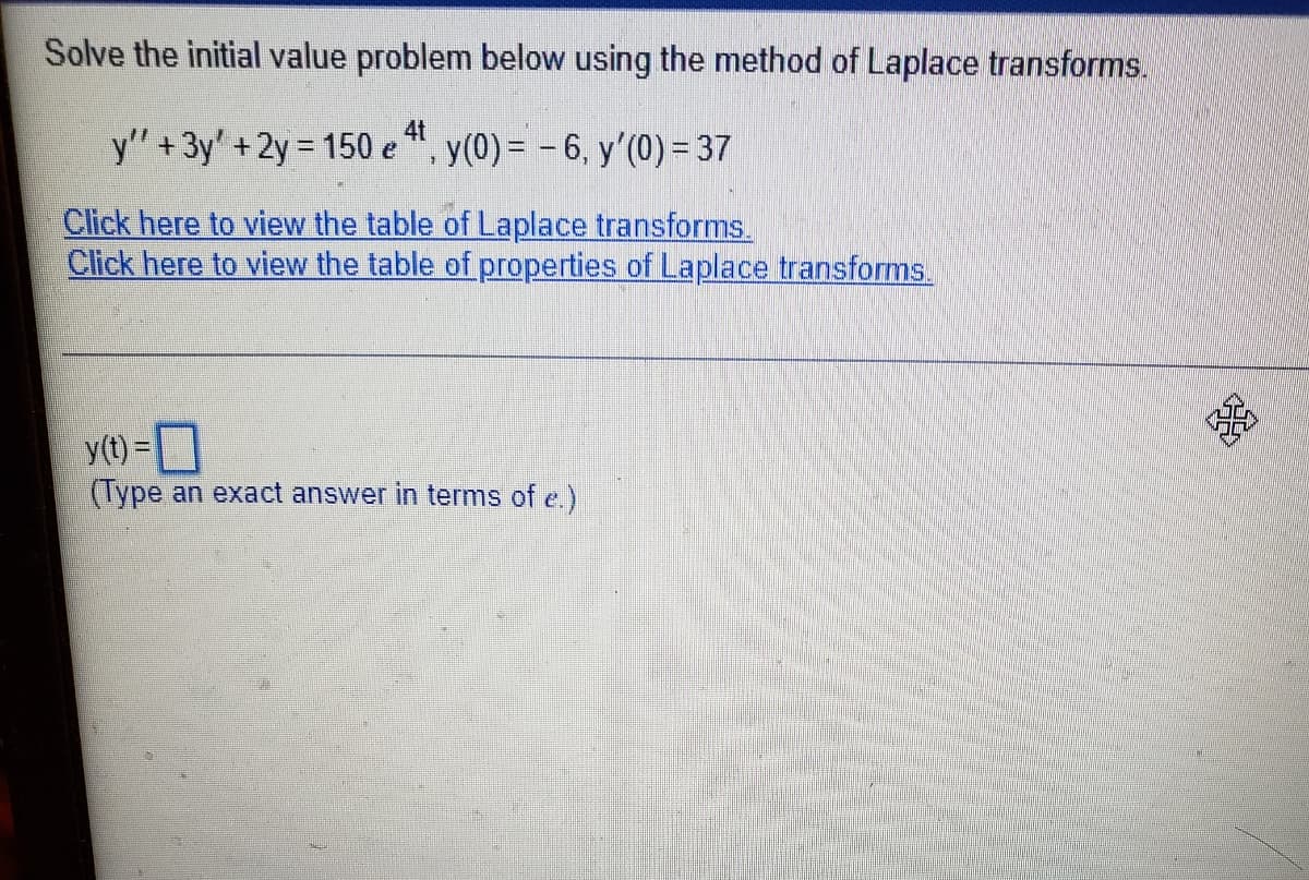 Solve the initial value problem below using the method of Laplace transforms.
y" +3y' +2y = 150 e ", y(0) = – 6, y'(0) = 37
Click here to view the table of Laplace transforms.
Click here to view the table of properties of Laplace transforms.
y(t) =
(Type an exact answer in terms of e.)
