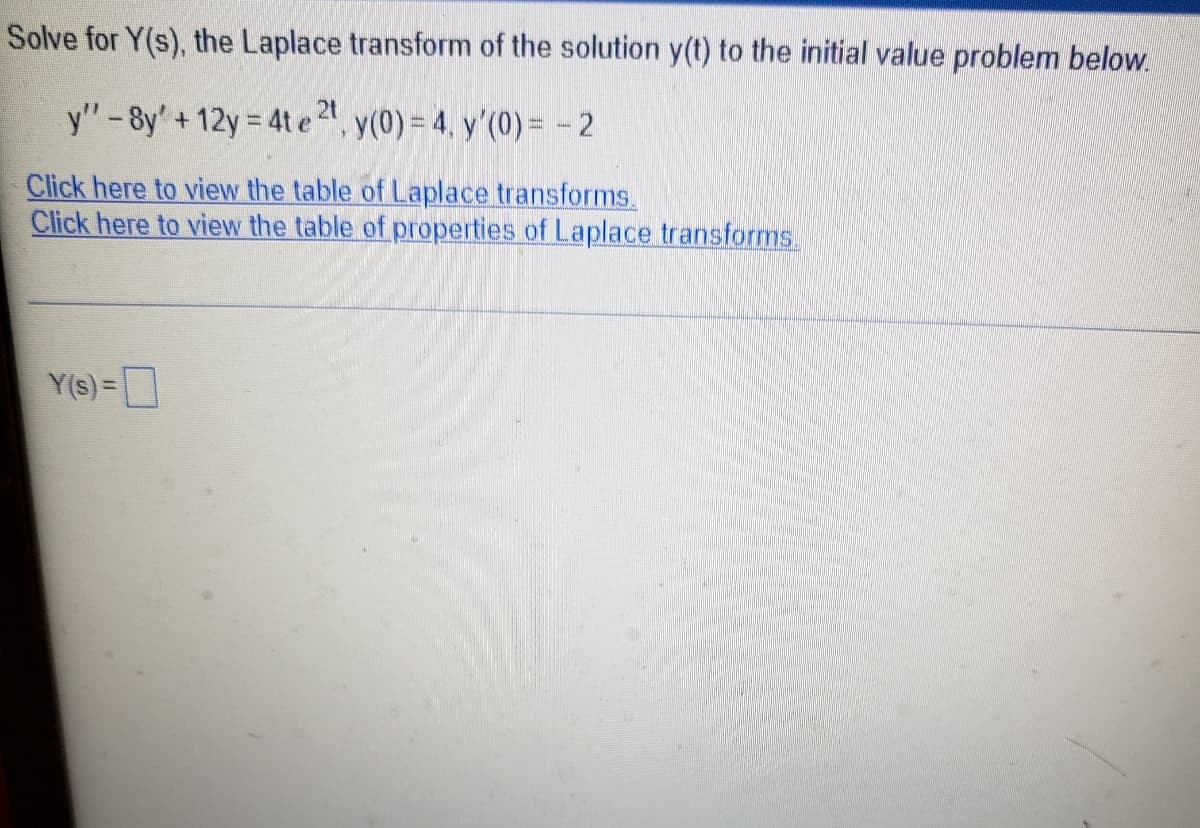 Solve for Y(s), the Laplace transform of the solution y(t) to the initial value problem below.
y"-8y' + 12y = 4t e 2", y(0) = 4, y'(0) = -2
Click here to view the table of Laplace transforms.
Click here to view the table of properties of Laplace transforms.
Y(s)=D
