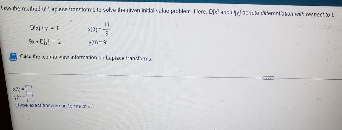 Use the method of Laplace transforms to solve the given initial value problem. Here, D[x] and D[y] denote differentiation with respect to t.
11
D[X] +y = 0
x(0) =
9
9x + D[y] = 2
y(0) = 9
Click the icon to view information on Laplace transforms.
x(t) =
y(t) =
(Type exact answers in terms of e.)
