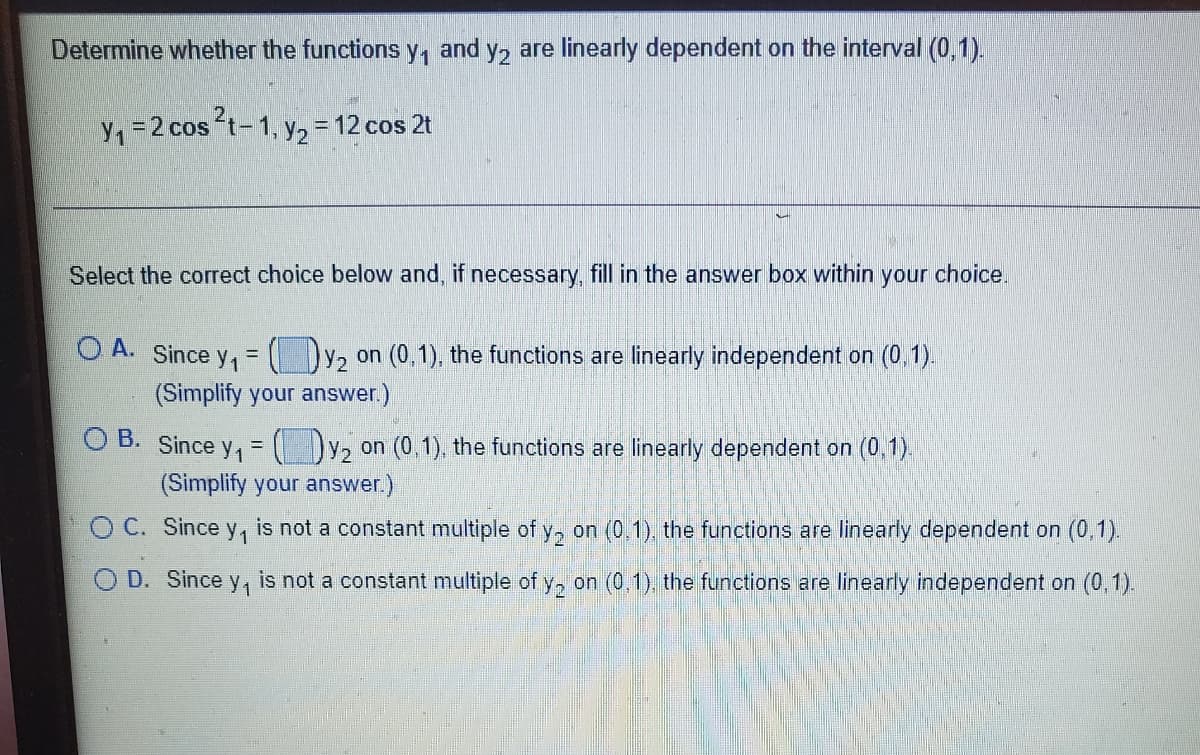 Determine whether the functions y, and y, are linearly dependent on the interval (0,1).
y, =2 cos t-1, y2= 12 cos 2t
Select the correct choice below and, if necessary, fill in the answer box within your choice.
O A. Since y, = (y, on (0,1), the functions are linearly independent on (0.1).
(Simplify your answer.)
O B. Since y, = Dy, on (0,1), the functions are linearly dependent on (0,1)
(Simplify your answer.)
O C. Since y,
is not a constant multiple of y, on (0.1), the functions are linearly dependent on (0,1).
D. Since
is not a constant multiple of y, on (0,1), the functions are linearly independent on (0,1).
