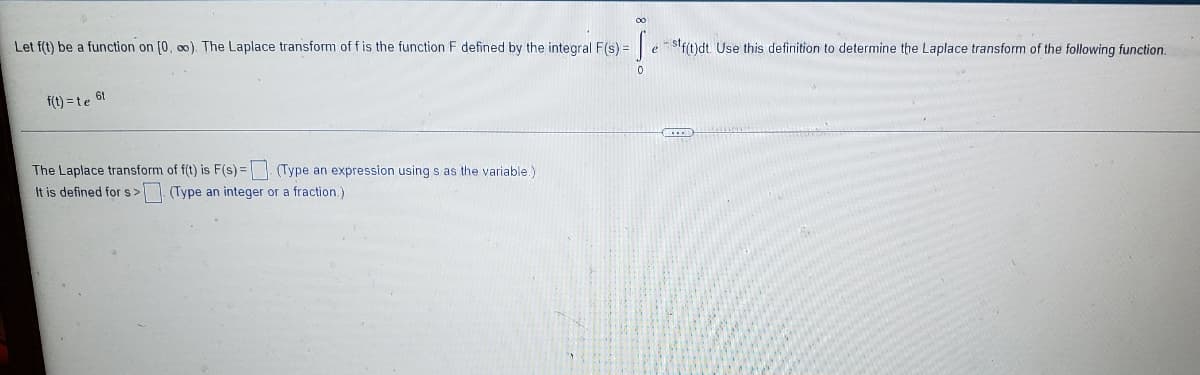 00
Let f(t) be a function on [0, o0). The Laplace transform of f is the function F defined by the integral F(s) =
|e - stf(t)dt. Use this definition to determine the Laplace transform of the following function.
6t
f(t) =te
The Laplace transform of f(t) is F(s) = (Type an expression using s as the variable.)
It is defined for s> (Type an integer or a fraction.)
