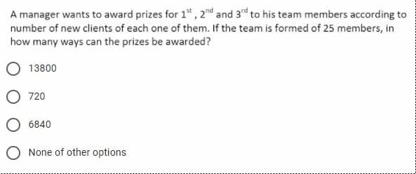 A manager wants to award prizes for 1", 2nd and 3rd to his team members according to
number of new clients of each one of them. If the team is formed of 25 members, in
how many ways can the prizes be awarded?
13800
O 720
6840
O None of other options
