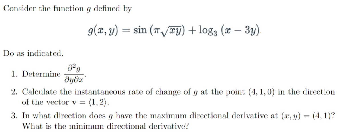 Consider the function g defined by
g(x, y) = sin (T/ry) + log3 (x – 3y)
Do as indicated.
1. Determine
dyðx'
2. Calculate the instantaneous rate of change of g at the point (4, 1,0) in the direction
of the vector v = (1,2).
3. In what direction does g have the maximum directional derivative at (x, y) = (4, 1)?
What is the minimum directional derivative?
