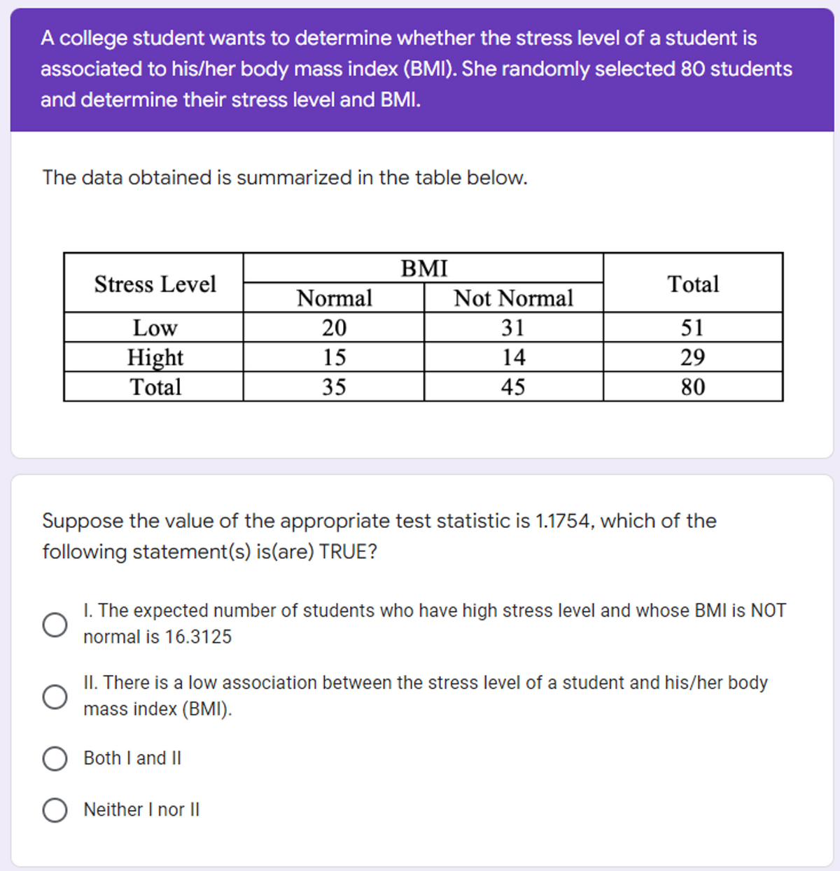 A college student wants to determine whether the stress level of a student is
associated to his/her body mass index (BMI). She randomly selected 80 students
and determine their stress level and BMI.
The data obtained is summarized in the table below.
BMI
Stress Level
Total
Normal
Not Normal
Low
20
31
51
Hight
Total
15
14
29
35
45
80
Suppose the value of the appropriate test statistic is 1.1754, which of the
following statement(s) is(are) TRUE?
I. The expected number of students who have high stress level and whose BMI is NOT
normal is 16.3125
II. There is a low association between the stress level of a student and his/her body
mass index (BMI).
Both I and II
O Neither I nor |I
