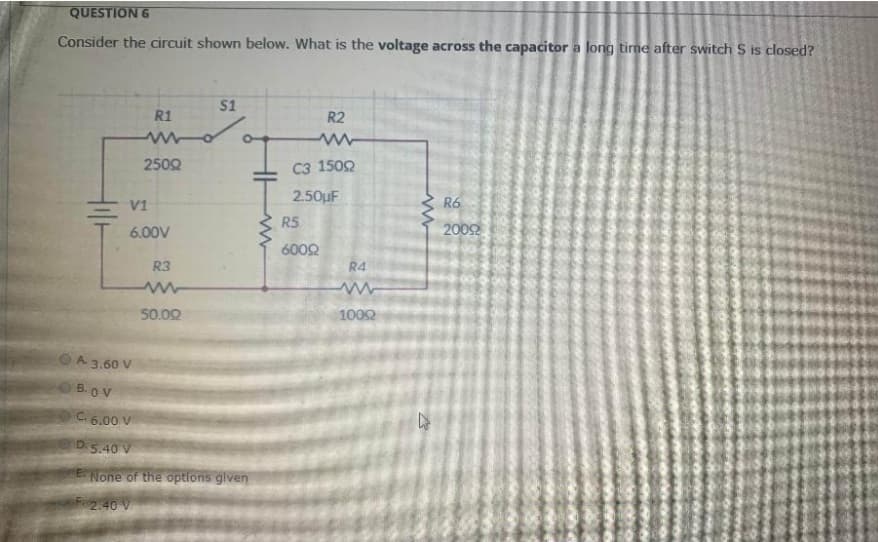 QUESTION 6
Consider the circuit shown below. What is the voltage across the capacitor a long time after switch S is closed?
S1
R1
R2
2502
C3 1502
2.50uF
V1
R6
R5
6.00V
2002
6002
R3
R4
50.02
1002
A.
A 3.60 V
B.OV
C. 6.00 V
D.5.40 V
None of the options glven
F2.40 V
