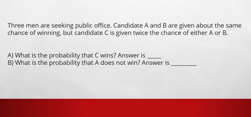 Three men are seeking public office. Candidate A andB are given about the same
chance of winning, but candidate C is given twice the chance of either A or B.
A) What is the probability that C wins? Answer is
B) What is the probability that A does not win? Answer is
