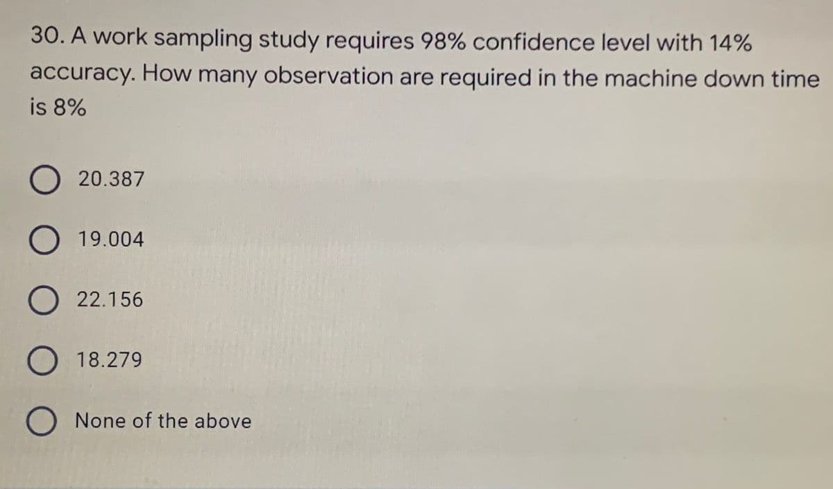 30. A work sampling study requires 98% confidence level with 14%
accuracy. How many observation are required in the machine down time
is 8%
O20.387
O 19.004
O 22.156
O 18.279
O None of the above
