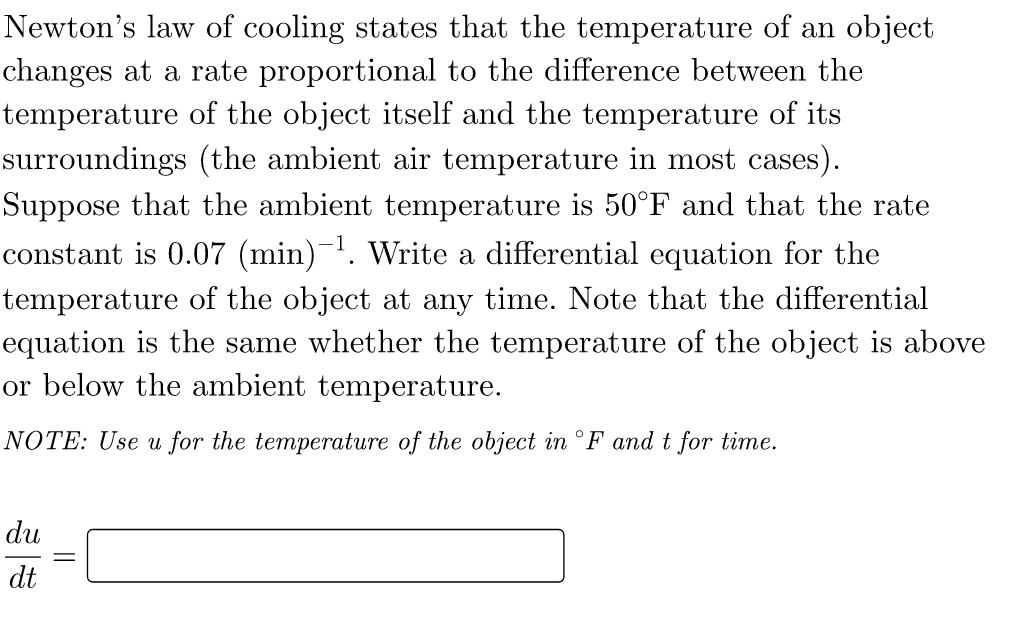 Newton's law of cooling states that the temperature of an object
changes at a rate proportional to the difference between the
temperature of the object itself and the temperature of its
surroundings (the ambient air temperature in most cases).
Suppose that the ambient temperature is 50°F and that the rate
constant is 0.07 (min)-¹. Write a differential equation for the
temperature of the object at any time. Note that the differential
equation is the same whether the temperature of the object is above
or below the ambient temperature.
NOTE: Use u for the temperature of the object in °F and t for time.
du
dt