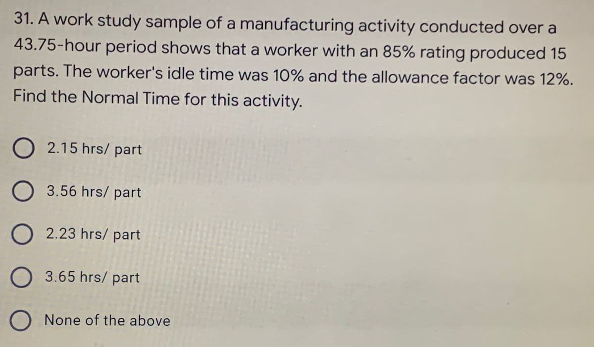 31. A work study sample of a manufacturing activity conducted over a
43.75-hour period shows that a worker with an 85% rating produced 15
parts. The worker's idle time was 10% and the allowance factor was 12%.
Find the Normal Time for this activity.
O2.15 hrs/ part
O 3.56 hrs/ part
O 2.23 hrs/part
O 3.65 hrs/part
O None of the above