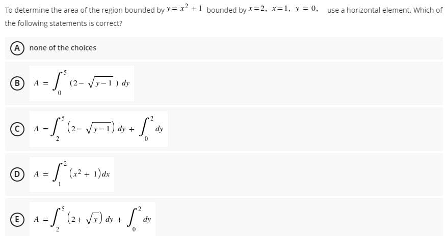 To determine the area of the region bounded by y=x² + 1 bounded by x=2, x= 1, y = 0, use a horizontal element. Which of
the following statements is correct?
(A) none of the choices
5
(B
A =
·S
(2-√√√y-1) dy
0
5
·2
© ₁-1/² (2
A =
-S² (2-√y-1) dy +
dx + 1² av
dy
2
0
©
(D A =
- S²³ (x² + 1) dx
5
(E) A =
=
·1² (2+ √5) dy + [² dy
2
0