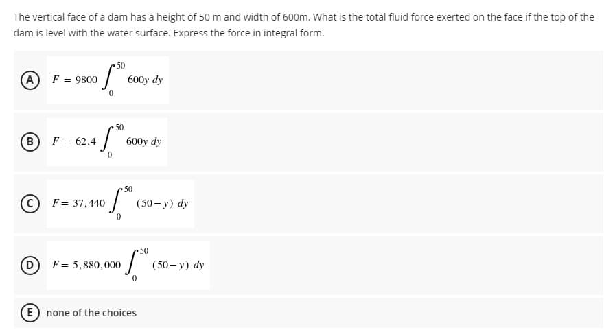 The vertical face of a dam has a height of 50 m and width of 600m. What is the total fluid force exerted on the face if the top of the
dam is level with the water surface. Express the force in integral form.
50
A
F = 9800
600y dy
0
1.50€
F = 62.4
B
600y dy
0
50
C
F = 37,440
5.5⁰
0
D
F = 5,880,000
E) none of the choices
(50-y) dy
50
(50-y) dy