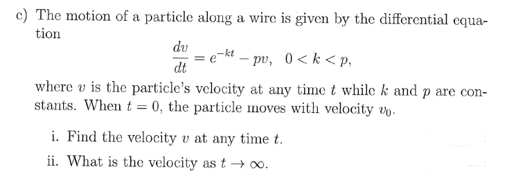 c) The motion of a particle along a wire is given by the differential equa-
tion
dv
-kt
= e
- pv, 0<k < p,
-
dt
where v is the particle's velocity at any time t while k and p are con-
stants. When t = 0, the particle moves with velocity vo.
i. Find the velocity v at any time t.
ii. What is the velocity as t → o.
