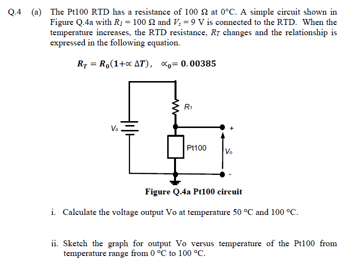 Q.4 (a) The Pt100 RTD has a resistance of 100 2 at 0°C. A simple circuit shown in
Figure Q.4a with R1 = 100 2 and V; = 9 V is connected to the RTD. When the
temperature increases, the RTD resistance, Rr changes and the relationship is
expressed in the following equation.
Rp = Ro(1+« AT), <o= 0.00385
R1
Vs
Pt100
Vo
Figure Q.4a Pt100 circuit
i. Calculate the voltage output Vo at temperature 50 °C and 100 °C.
ii. Sketch the graph for output Vo versus temperature of the Pt100 from
temperature range from 0 °C to 100 °C.
