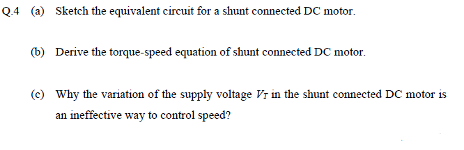 Q.4 (a) Sketch the equivalent circuit for a shunt connected DC motor.
(b) Derive the torque-speed equation of shunt connected DC motor.
(c) Why the variation of the supply voltage Vr in the shunt connected DC motor is
an ineffective way to control speed?
