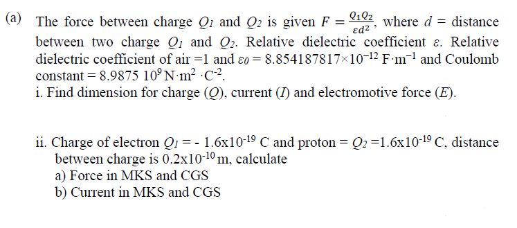 Q102_ where d = distance
ed2
(a) The force between charge Qi and Q2 is given F =
between two charge Q1 and Q2. Relative dielectric coefficient a. Relative
dielectric coefficient of air =1 and ɛo = 8.854187817×10-12 F-m¬l and Coulomb
constant = 8.9875 10°N m2 C-².
i. Find dimension for charge (O), current (I) and electromotive force (E).
ii. Charge of electron Q1 = - 1.6x10-19 C and proton = Q2 =1.6x10-19 C, distance
between charge is 0.2x10-10 m, calculate
a) Force in MKS and CGS
b) Current in MKS and CGS
