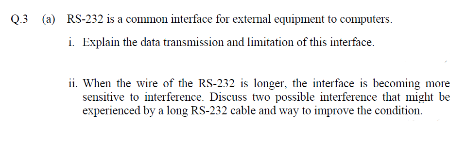 Q.3
RS-232 is a common interface for external equipment to computers.
i. Explain the data transmission and limitation of this interface.
ii. When the wire of the RS-232 is longer, the interface is becoming more
sensitive to interference. Discuss two possible interference that might be
experienced by a long RS-232 cable and way to improve the condition.
