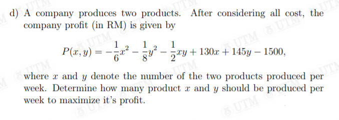 d) A company produces two products. After considering all cost, the
company profit (in RM) is given by
1
1
1
- jxy+130x + 145y – 1500,
where x and y denote the number of the two products produced per
week. Determine how many product x and y should be produced per
week to maximize it's profit.
SUTM
