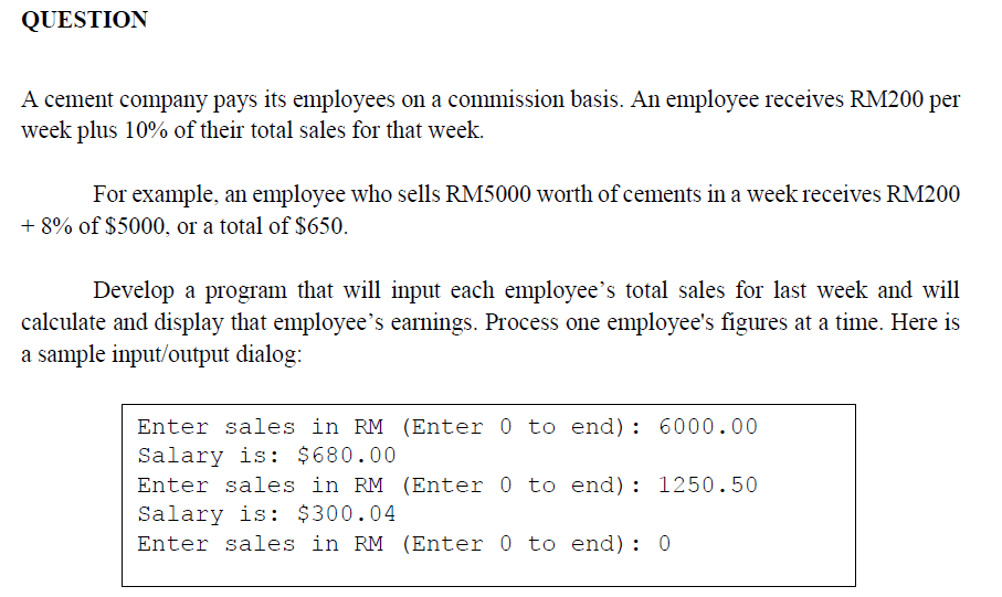 QUESTION
A cement company pays its employees on a commission basis. An employee receives RM200 per
week plus 10% of their total sales for that week.
For example, an employee who sells RM5000 worth of cements in a week receives RM200
+ 8% of $5000, or a total of $650.
Develop a program that will input each employee's total sales for last week and will
calculate and display that employee's earnings. Process one employee's figures at a time. Here is
a sample input/output dialog:
Enter sales in RM (Enter 0 to end): 6000.00
Salary is: $680.00
Enter sales in RM (Enter 0 to end): 1250.50
Salary is: $300.04
Enter sales in RM (Enter 0 to end): 0
