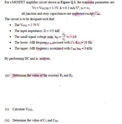 For a MOSFET amplifier circuit shown in Figure Q.1, the transistor parameters are:
Vr=Vos(TH) = 1.5V, k=0.5 mA/V, ra = 0o,
all junction and stray capacitances are neglected except Cwo.
The circuit is to be designed such that:
• The VosQ = 2.79 V
• The input impedance, Zi= 155 k2
• The small signal voltage gain, A,
• The lower -3dB frequency associared with Ch. fici = 20 Hz
° = – 10
The upper -3dB frequency associated with Cwo, THo = 3 kHz
By performing DC and ac analysis.
(ii) Detemine the value of the resistors R¡ and Ry.
(v) Calculate VDsQ-
(vi) Detemine the value of Ci and Cwo.
