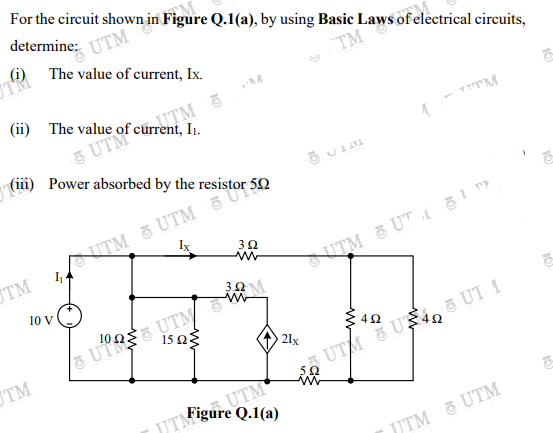 JTM'gure Q.1(a)
(ii) Power absorbed by the resistor 50
For the circuit shown in Figure Q.1(a), by using Basic Laws of electrical circuits,
determine:
UTM
(i) The value of current, Ix.
UTM
TM
I1.
5 UTM
NITM & UTM a Un
I
TM
3Ω
10 V
UTRE UTM
15 Ωξ
21x
TM
UTM &US, ē UT I
52
UTM
JJTM & UTM
