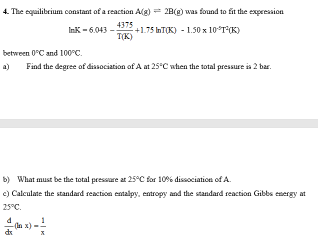 4. The equilibrium constant of a reaction A(g) = 2B(g) was found to fit the expression
4375
+1.75 InT(K) - 1.50 x 10ST2(K)
T(K)
InK = 6.043
between 0°C and 100°C.
a)
Find the degree of dissociation of A at 25°C when the total pressure is 2 bar.
b) What must be the total pressure at 25°C for 10% dissociation of A.
c) Calculate the standard reaction entalpy, entropy and the standard reaction Gibbs energy at
25°C.
d
- (In x)
dx
1
