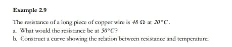 Example 2.9
The resistance of a long piece of copper wire is 48 2 at 20°C.
a. What would the resistance be at 50°C?
b. Construct a curve showing the relation between resistance and temperature.