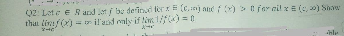 ** レしし
Q2: Let c E R and let f be defined for x E (c, ) and f (x) > 0 for all x E (c, co) Show
that limf (x) = o if and only if lim1/f(x) = 0.
%3D
XC
hle

