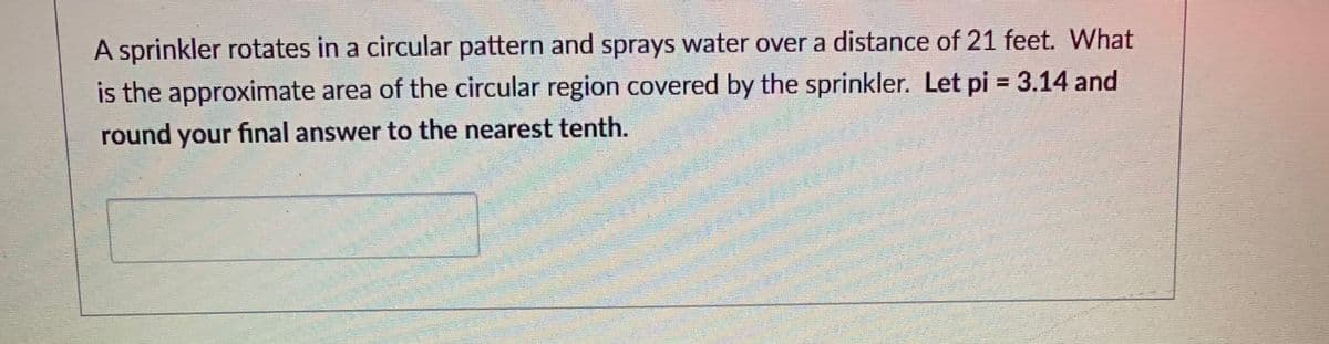 A sprinkler rotates in a circular pattern and sprays water over a distance of 21 feet. What
is the approximate area of the circular region covered by the sprinkler. Let pi = 3.14 and
%3D
round your final answer to the nearest tenth.
