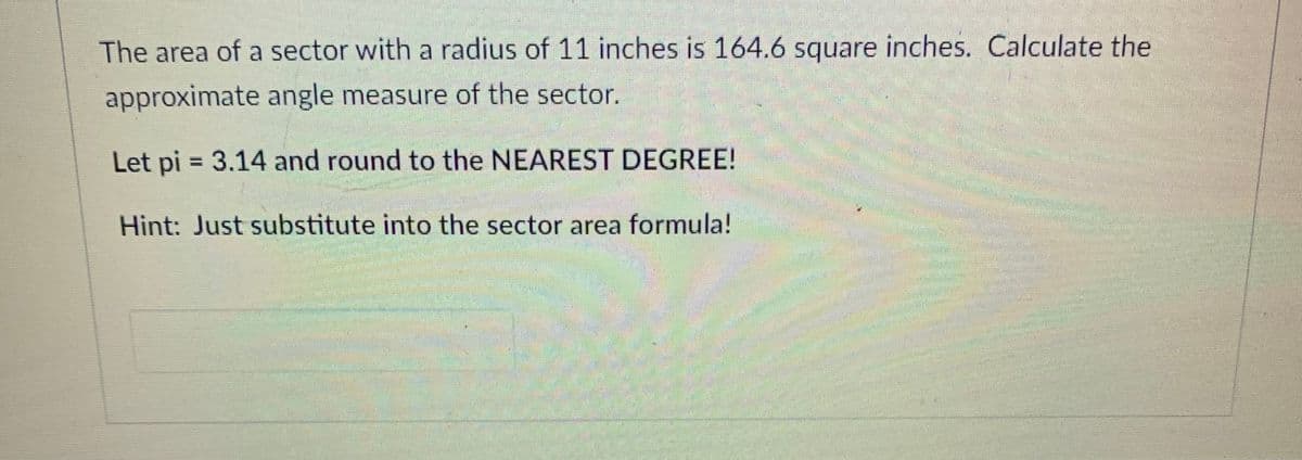 The area of a sector with a radius of 11 inches is 164.6 square inches. Calculate the
approximate angle measure of the sector.
Let pi = 3.14 and round to the NEAREST DEGREE!
Hint: Just substitute into the sector area formula!
