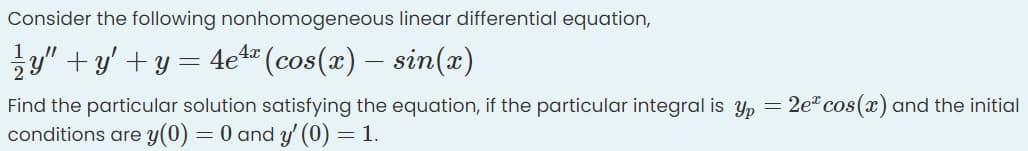 Consider the following nonhomogeneous linear differential equation,
y" +y' +y =
4e4" (cos(x) – sin(x)
Find the particular solution satisfying the equation, if the particular integral is y, = 2e" cos(x) and the initial
conditions are y(0) = 0 and y' (0) = 1.
