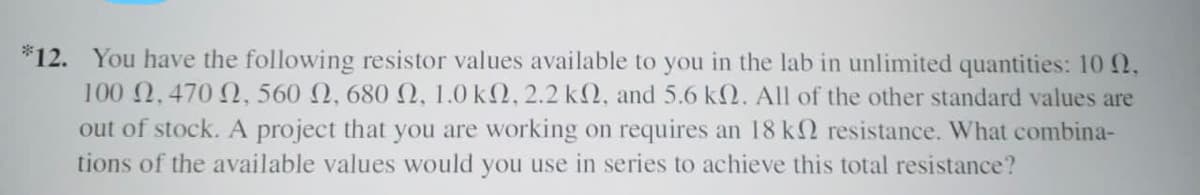 *12. You have the following resistor values available to you in the lab in unlimited quantities: 10 2,
100 2.470 N, 560 2, 680N, 1.0 k2, 2.2 k2, and 5.6 k2. All of the other standard values are
out of stock. A project that you are working on requires an 18 k2 resistance. What combina-
tions of the available values would you use in series to achieve this total resistance?
