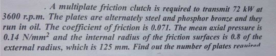 A multiplate friction clutch is required to transmit 72 kW at
3600 r.p.m. The plates are alternately steel and phosphor bronze and they
run in oil. The coefficient of friction is 0.071. The mean axial pressure is
0.14 N/mm? and the internal radius of the friction surfaces is 0.8 of the
external radius, which is 125 mm. Find out the number of plates reauirod
