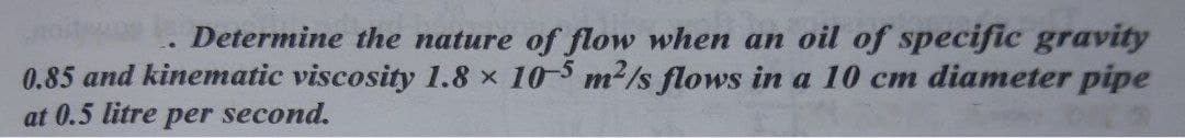 . Determine the nature of flow when an oil of specific gravity
0.85 and kinematic viscosity 1.8 x 105 m2/s flows in a 10 cm diameter pipe
at 0.5 litre per second.
