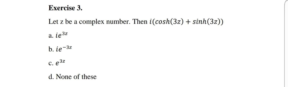 Exercise 3.
Let z be a complex number. Then i(cosh(3z) + sinh(3z))
a. ie3z
b. ie-3z
с. е3г
d. None of these
