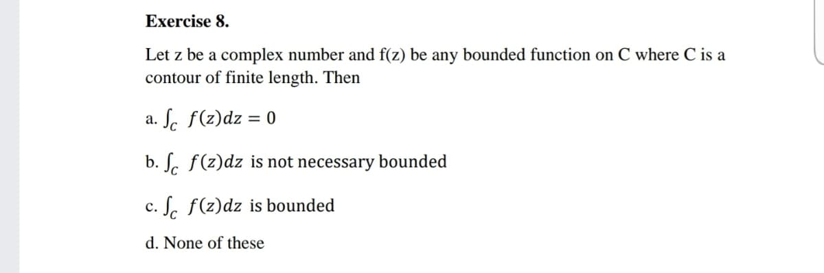 Exercise 8.
Let z be a complex number and f(z) be any bounded function on C where C is a
contour of finite length. Then
Sc f(z)dz = 0
а.
b. S. f(z)dz is not necessary bounded
c. S. f(z)dz is bounded
d. None of these
