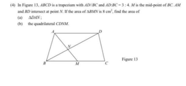 (4) In Figure 13, ABCD is a trapezium with AD/BC and AD:BC-3:4. Mis the mid-point of BC. AM
and BD intersect at point N. If the area of ABMN is 8 cm', find the area of
(a) ADAN:
(b) the quadrilateral CDNM.
Figure 13
