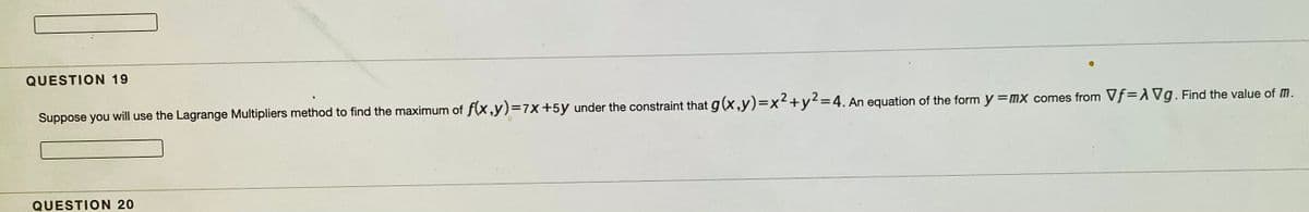 QUESTION 19
Suppose you will use the Lagrange Multipliers method to find the maximum of f(x,y)=7x+5y under the constraint that g(x,y)=x²+y²=4. An equation of the form y =MX comes from Vf=AVg. Find the value of M.
QUESTION 20
