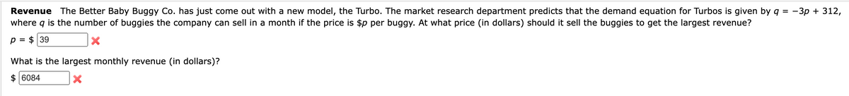 Revenue The Better Baby Buggy Co. has just come out with a new model, the Turbo. The market research department predicts that the demand equation for Turbos is given by q = -3p + 312,
where q is the number of buggies the company can sell in a month if the price is $p per buggy. At what price (in dollars) should it sell the buggies to get the largest revenue?
$ 39
p =
X
What is the largest monthly revenue (in dollars)?
$6084
X