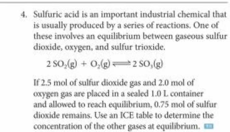 4. Sulfuric acid is an important industrial chemical that
is usually produced by a series of reactions. One of
these involves an equilibrium between gaseous sulfur
dioxide, oxygen, and sulfur trioxide.
2 SO,(g) + 0,(g) So,(g)
If 2.5 mol of sulfur dioxide gas and 2.0 mol of
oxygen gas are placed in a sealed 1.0 L container
and allowed to reach equilibrium, 0.75 mol of sulfur
dioxide remains. Use an ICE table to determine the
concentration of the other gases at equilibrium. m
