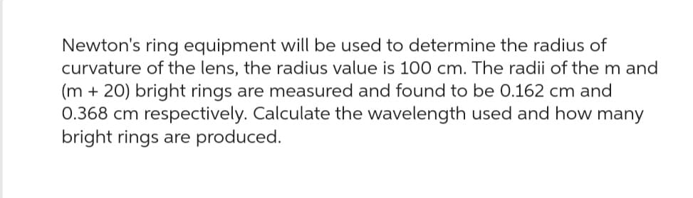 Newton's ring equipment will be used to determine the radius of
curvature of the lens, the radius value is 100 cm. The radii of the m and
(m +20) bright rings are measured and found to be 0.162 cm and
0.368 cm respectively. Calculate the wavelength used and how many
bright rings are produced.