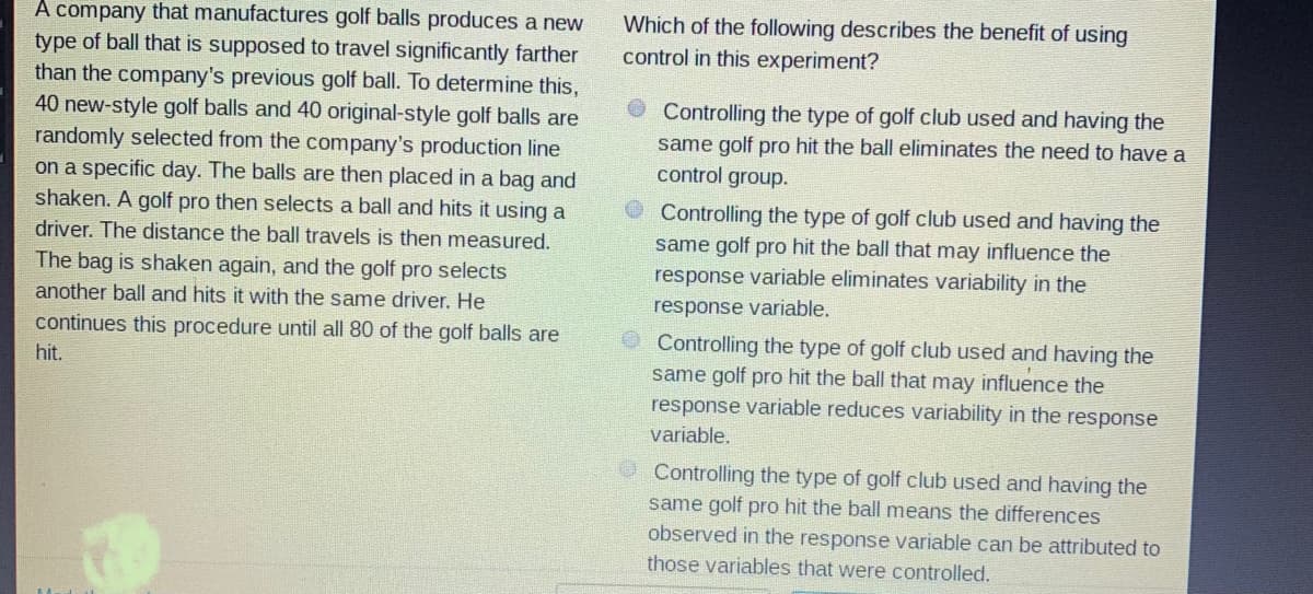 A company that manufactures golf balls produces a new
type of ball that is supposed to travel significantly farther
than the company's previous golf ball. To determine this,
40 new-style golf balls and 40 original-style golf balls are
randomly selected from the company's production line
on a specific day. The balls are then placed in a bag and
shaken. A golf pro then selects a ball and hits it using a
Which of the following describes the benefit of using
control in this experiment?
Controlling the type of golf club used and having the
same golf pro hit the ball eliminates the need to have a
control group.
Controlling the type of golf club used and having the
same golf pro hit the ball that may influence the
response variable eliminates variability in the
driver. The distance the ball travels is then measured.
The bag is shaken again, and the golf pro selects
another ball and hits it with the same driver. He
response variable.
continues this procedure until all 80 of the golf balls are
O Controlling the type of golf club used and having the
hit.
same golf pro hit the ball that may influence the
response variable reduces variability in the response
variable.
Controlling the type of golf club used and having the
same golf pro hit the ball means the differences
observed in the response variable can be attributed to
those variables that were controlled.
