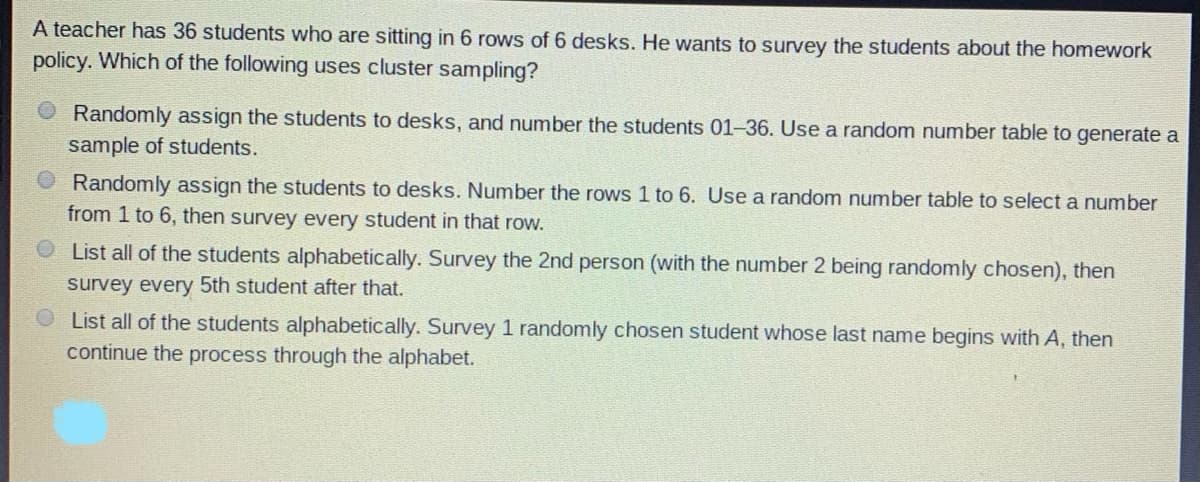 A teacher has 36 students who are sitting in 6 rows of 6 desks. He wants to survey the students about the homework
policy. Which of the following uses cluster sampling?
Randomly assign the students to desks, and number the students 01-36. Use a random number table to generate a
sample of students.
O Randomly assign the students to desks. Number the rows 1 to 6. Use a random number table to select a number
from 1 to 6, then survey every student in that row.
List all of the students alphabetically. Survey the 2nd person (with the number 2 being randomly chosen), then
survey every 5th student after that.
OList all of the students alphabetically. Survey 1 randomly chosen student whose last name begins with A, then
continue the process through the alphabet.
