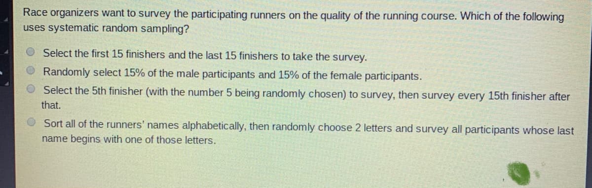 Race organizers want to survey the participating runners on the quality of the running course. Which of the following
uses systematic random sampling?
Select the first 15 finishers and the last 15 finishers to take the survey.
Randomly select 15% of the male participants and 15% of the female participants.
Select the 5th finisher (with the number 5 being randomly chosen) to survey, then survey every 15th finisher after
that.
Sort all of the runners' names alphabetically, then randomly choose 2 letters and survey all participants whose last
name begins with one of those letters.
