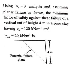 Using 4, =0 analysis and assuming
planar failure as shown, the minimum
factor of safety against shear failure of a
vertical cut of height 4 m in a pure clay
having c, =120 kN/m² and
Ysa = 20 kN/m' is
4 m
Potential failure
plane
