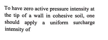 To have zero active pressure intensity at
the tip of a wall in cohesive soil, one
should apply a uniform surcharge
intensity of
