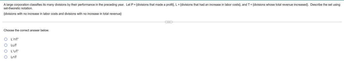 A large corporation classifies its many divisions by their performance in the preceding year. Let P= {divisions that made a profit}, L = {divisions that had an increase in labor costs}, and T= {divisions whose total revenue increased}. Describe the set using
set-theoretic notation.
{divisions with no increase in labor costs and divisions with no increase in total revenue}
Choose the correct answer below.
L'NT'
LUT
L'UT'
LnT
