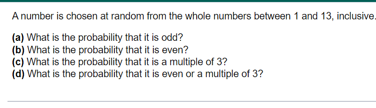 A number is chosen at random from the whole numbers between 1 and 13, inclusive.
(a) What is the probability that it is odd?
(b) What is the probability that it is even?
(c) What is the probability that it is a multiple of 3?
(d) What is the probability that it is even or a multiple of 3?
