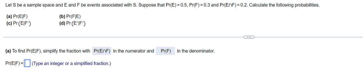 Let S be a sample space and E and F be events associated with S. Suppose that Pr(E) = 0.5, Pr(F) = 0.3 and Pr(ENF) = 0.2. Calculate the following probabilities.
(a) Pr(E|F)
(b) Pr(F|E)
(c) Pr(티F')
(d) Pr (E'JF')
...
(a) To find Pr(E|F), simplify the fraction with Pr(EnF) in the numerator and
Pr(F)
in the denominator.
Pr(E|F) = || |(Type an integer or a simplified fraction.)
