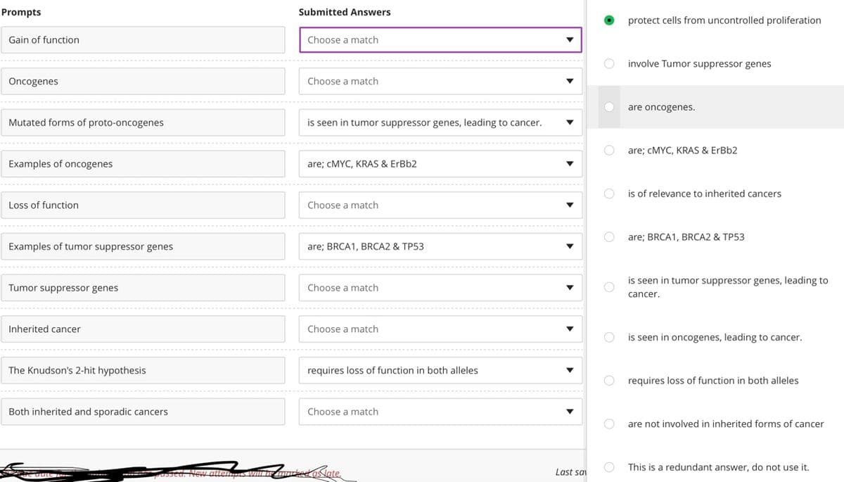 Prompts
Submitted Answers
protect cells from uncontrolled proliferation
Gain of function
Choose a match
involve Tumor suppressor genes
Oncogenes
Choose a match
are oncogenes.
Mutated forms of proto-oncogenes
is seen in tumor suppressor genes, leading to cancer.
are; CMYC, KRAS & ErBb2
Examples of oncogenes
are; CMYC, KRAS & ErBb2
is of relevance to inherited cancers
Loss of function
Choose a match
are; BRCA1, BRCA2 & TP53
Examples of tumor suppressor genes
are; BRCA1, BRÇA2 & TP53
is seen in tumor suppressor genes, leading to
Tumor suppressor genes
Choose a match
cancer.
Inherited cancer
Choose a match
is seen in oncogenes, leading to cancer.
The Knudson's 2-hit hypothesis
requires loss of function in both alleles
requires loss of function in both alleles
Both inherited and sporadic cancers
Choose a match
are not involved in inherited forms of cancer
This is a redundant answer, do not use it.
psed. New atten
enus wii brmkedaslate.
Last sai
