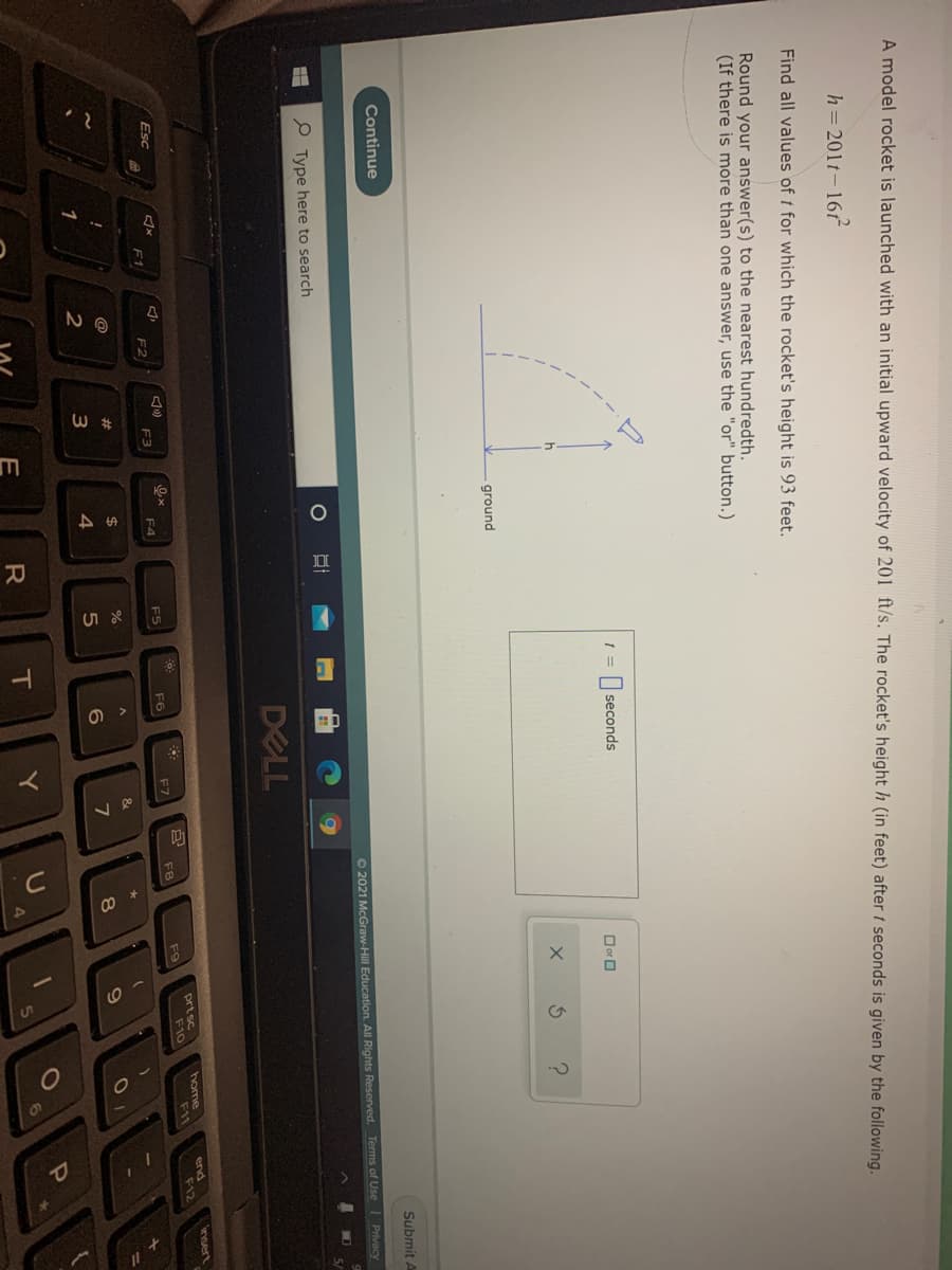 A model rocket is launched with an initial upward velocity of 201 ft/s. The rocket's height h (in feet) after t seconds is given by the following.
h= 201t-16
Find all values of t for which the rocket's height is 93 feet.
Round your answer(s) to the nearest hundredth.
(If there is more than one answer, use the "or" button.)
1 = | seconds
O or O
h
ground
Continue
Submit A
O 2021 McGraw-Hill Education. All Rights Reserved. Terms of Use Privacy
Type here to search
DELL
insert
prt sc
F10
home
F11
end
キ12
Esc
F5
F6
F7
F8
F9
F1
F2
F3
F4
@
%23
$
&
1
3
4
6.
7
8
E
IT
Y
6.
